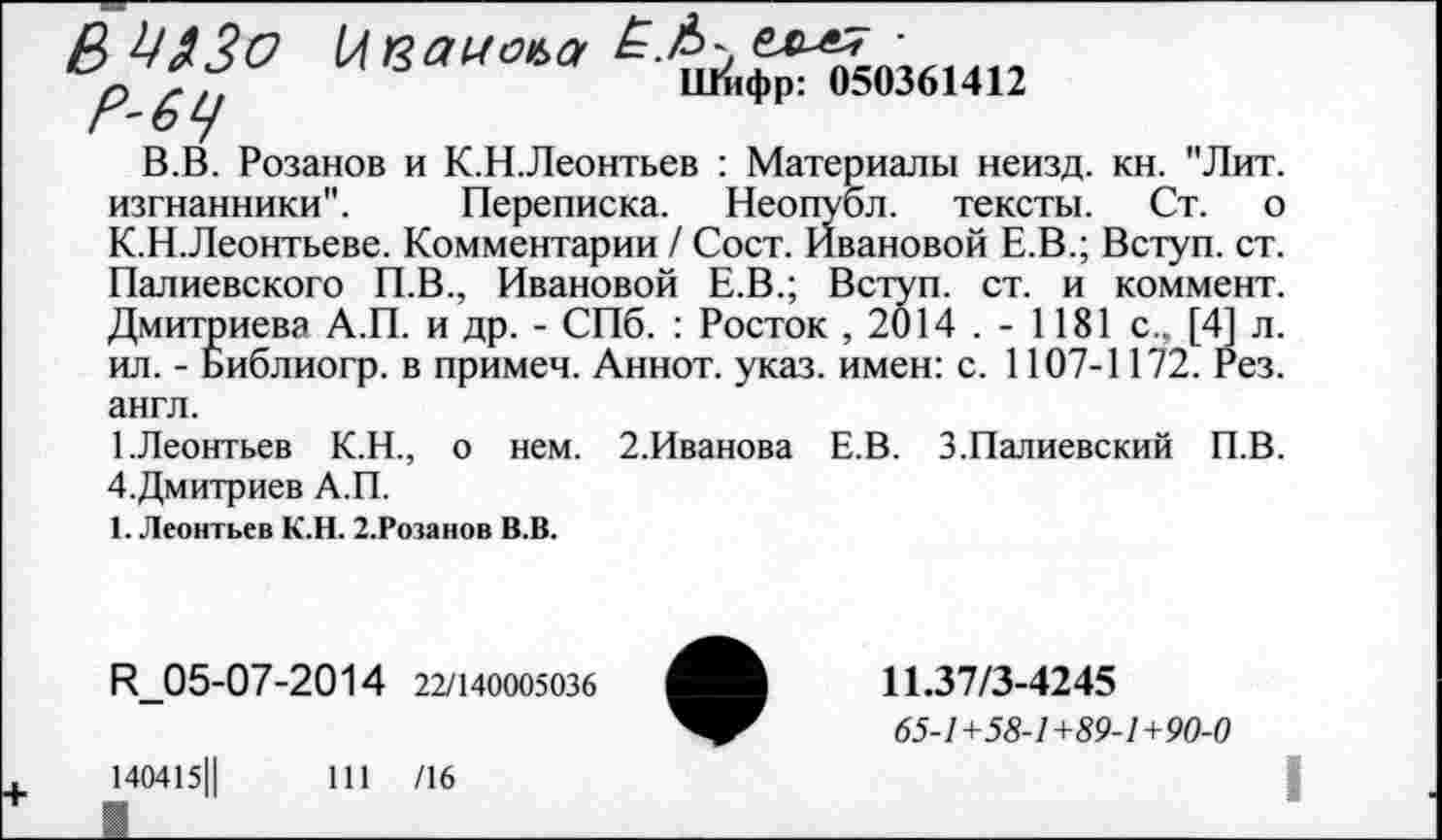 ﻿ВШ30
р	Шифр: 050361412
Г'О У
В.В. Розанов и К.Н.Леонтьев : Материалы неизд. кн. "Лит. изгнанники". Переписка. Неопубл, тексты. Ст. о К.Н.Леонтьеве. Комментарии / Сост. Ивановой Е.В.; Вступ. ст. Палиевского П.В., Ивановой Е.В.; Вступ. ст. и коммент. Дмитриева А.П. и др. - СПб. : Росток , 2014 . - 1181 с., [4] л. ил. - Библиогр. в примеч. Аннот. указ, имен: с. 1107-1172. Рез. англ.
1.Леонтьев К.Н., о нем. 2.Иванова Е.В. З.Палиевский П.В. 4.Дмитриев А.П.
1. Леонтьев К.Н. 2.Розанов В.В.
И_05-07-2014 22/140005036
140415Ц	111 /16
11.37/3-4245
65-1+58-1+89-1+90-0